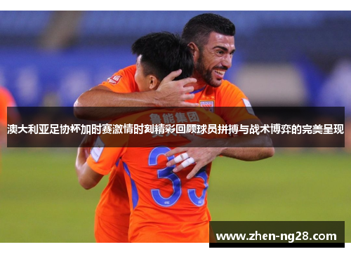 澳大利亚足协杯加时赛激情时刻精彩回顾球员拼搏与战术博弈的完美呈现