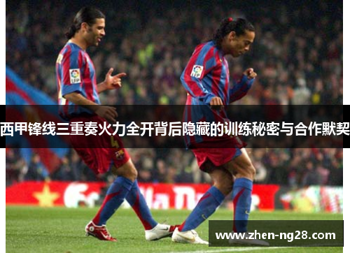 西甲锋线三重奏火力全开背后隐藏的训练秘密与合作默契