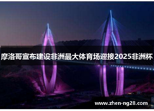 摩洛哥宣布建设非洲最大体育场迎接2025非洲杯 摩洛哥宣布建设非洲最大体育场迎接2025非洲杯